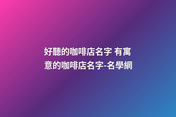 好聽的咖啡店名字 有寓意的咖啡店名字-名學網